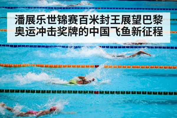 潘展乐世锦赛百米封王展望巴黎奥运冲击奖牌的中国飞鱼新征程